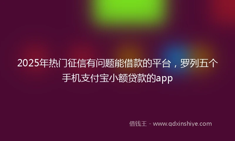 2025年热门征信有问题能借款的平台，罗列五个手机支付宝小额贷款的app