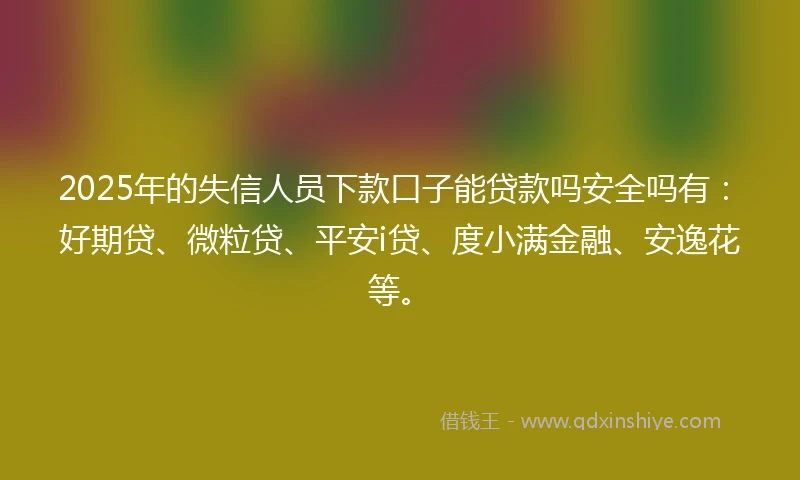 2025年的失信人员下款口子能贷款吗安全吗有：好期贷、微粒贷、平安i贷、度小满金融、安逸花等。