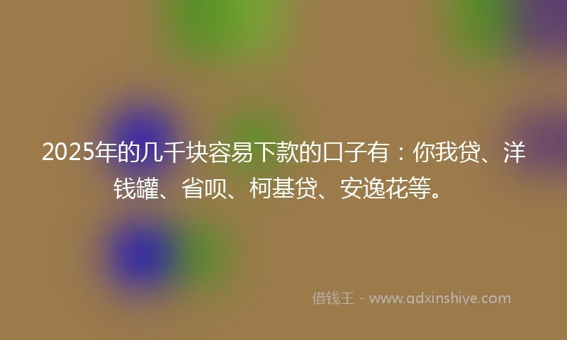 2025年的几千块容易下款的口子有：你我贷、洋钱罐、省呗、柯基贷、安逸花等。