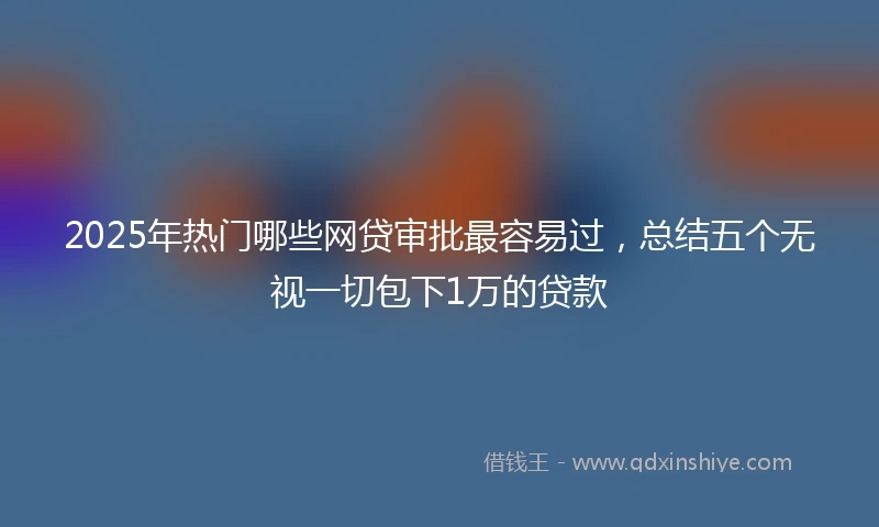 2025年热门哪些网贷审批最容易过，总结五个无视一切包下1万的贷款