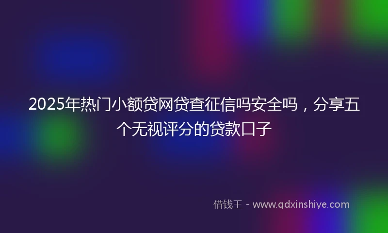 2025年热门小额贷网贷查征信吗安全吗，分享五个无视评分的贷款口子