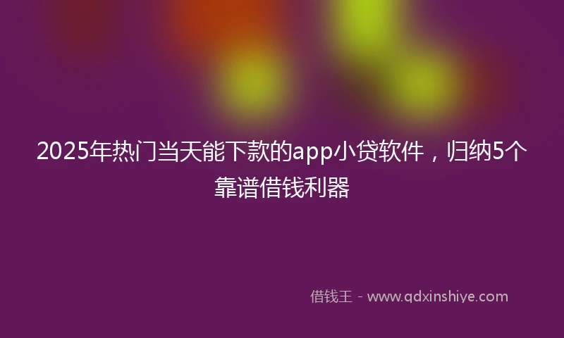 2025年热门当天能下款的app小贷软件，归纳5个靠谱借钱利器