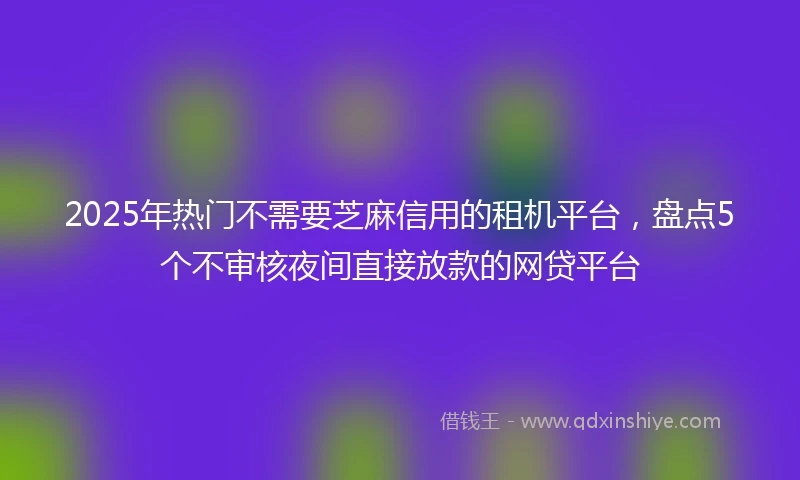 2025年热门不需要芝麻信用的租机平台，盘点5个不审核夜间直接放款的网贷平台