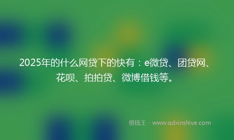 2025年的什么网贷下的快有：e微贷、团贷网、花呗、拍拍贷、微博借钱等。