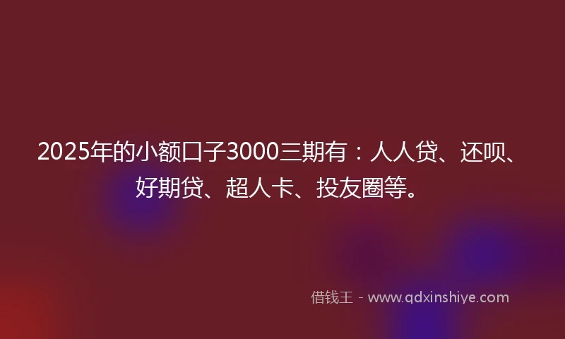 2025年的小额口子3000三期有：人人贷、还呗、好期贷、超人卡、投友圈等。