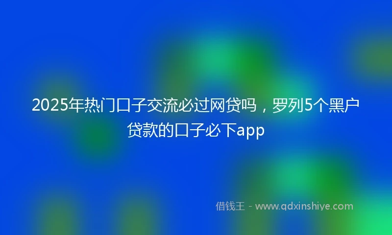 2025年热门口子交流必过网贷吗，罗列5个黑户贷款的口子必下app