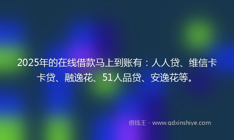 2025年的在线借款马上到账有：人人贷、维信卡卡贷、融逸花、51人品贷、安逸花等。
