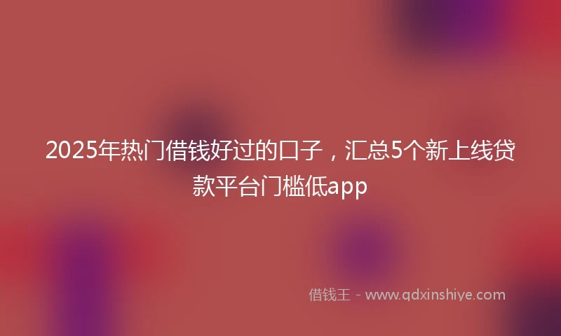 2025年热门借钱好过的口子，汇总5个新上线贷款平台门槛低app