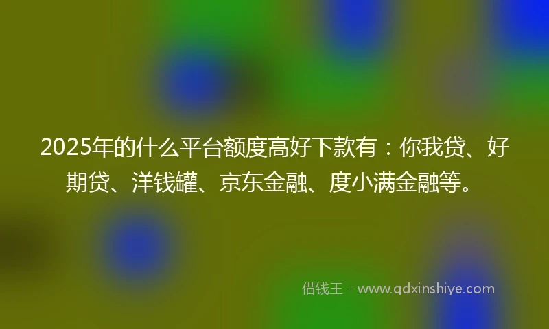 2025年的什么平台额度高好下款有：你我贷、好期贷、洋钱罐、京东金融、度小满金融等。