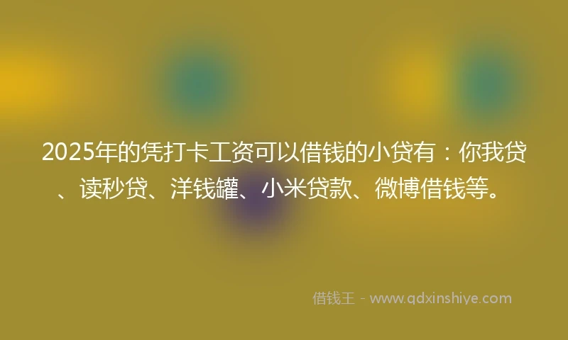 2025年的凭打卡工资可以借钱的小贷有：你我贷、读秒贷、洋钱罐、小米贷款、微博借钱等。