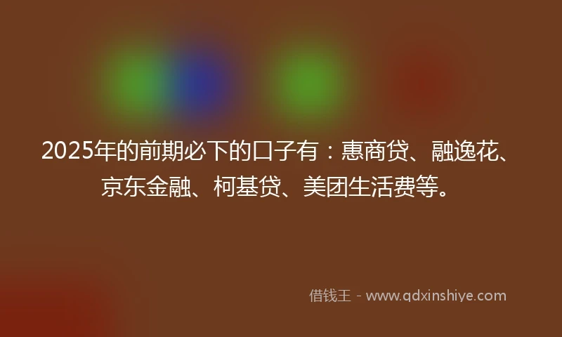 2025年的前期必下的口子有：惠商贷、融逸花、京东金融、柯基贷、美团生活费等。