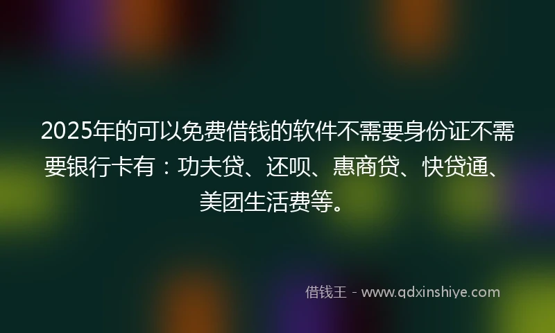 2025年的可以免费借钱的软件不需要身份证不需要银行卡有：功夫贷、还呗、惠商贷、快贷通、美团生活费等。