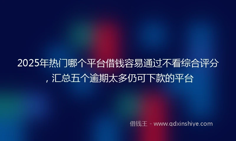 2025年热门哪个平台借钱容易通过不看综合评分，汇总五个逾期太多仍可下款的平台