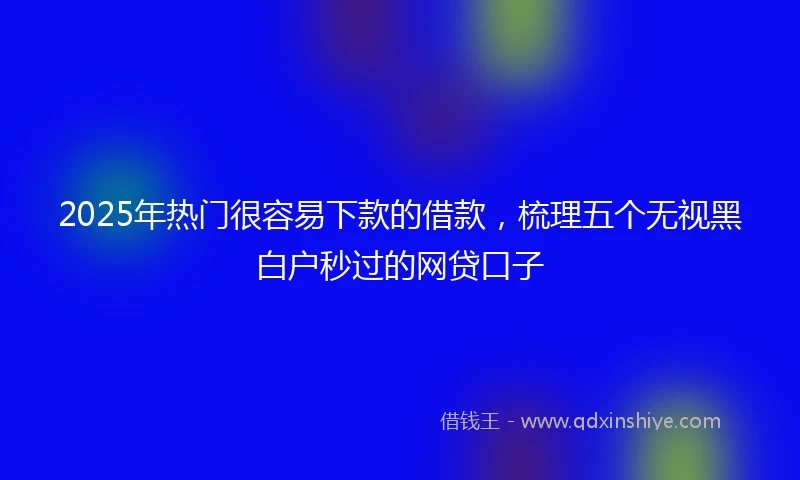 2025年热门很容易下款的借款，梳理五个无视黑白户秒过的网贷口子