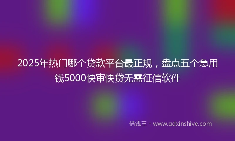 2025年热门哪个贷款平台最正规，盘点五个急用钱5000快审快贷无需征信软件