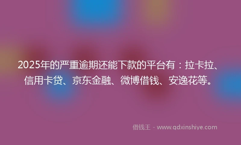 2025年的严重逾期还能下款的平台有：拉卡拉、信用卡贷、京东金融、微博借钱、安逸花等。