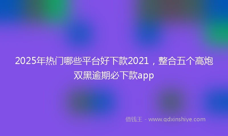 2025年热门哪些平台好下款2021，整合五个高炮双黑逾期必下款app