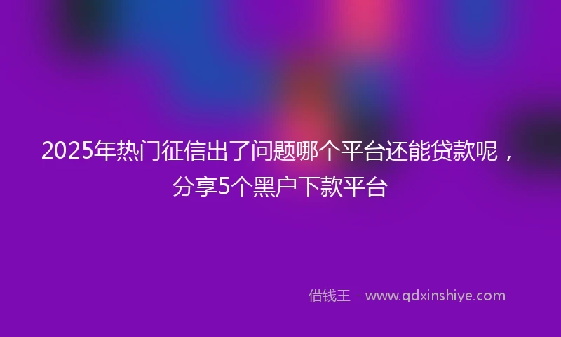 2025年热门征信出了问题哪个平台还能贷款呢，分享5个黑户下款平台