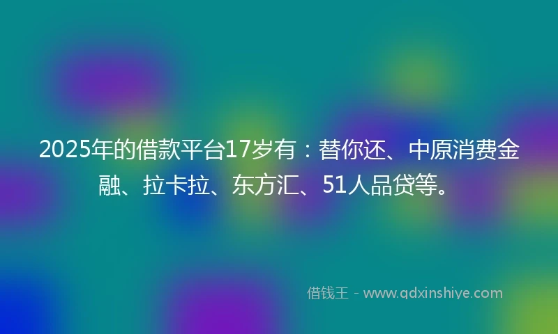 2025年的借款平台17岁有：替你还、中原消费金融、拉卡拉、东方汇、51人品贷等。