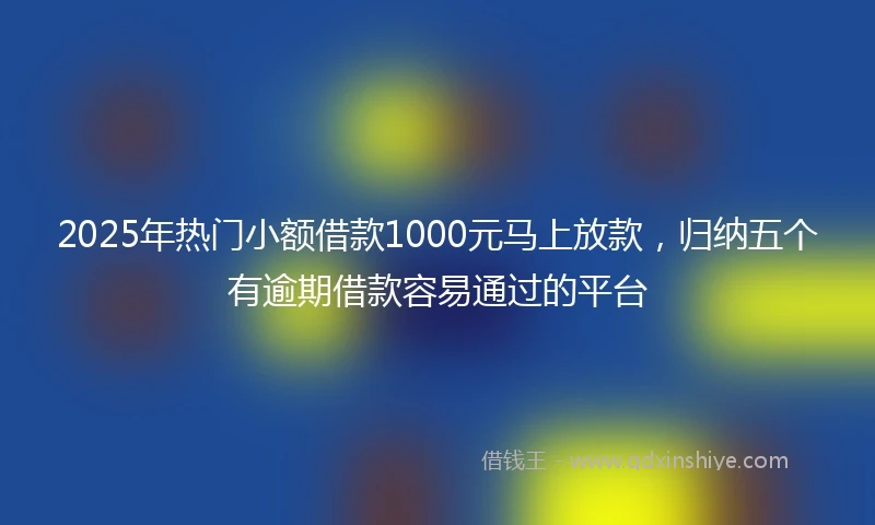 2025年热门小额借款1000元马上放款，归纳五个有逾期借款容易通过的平台