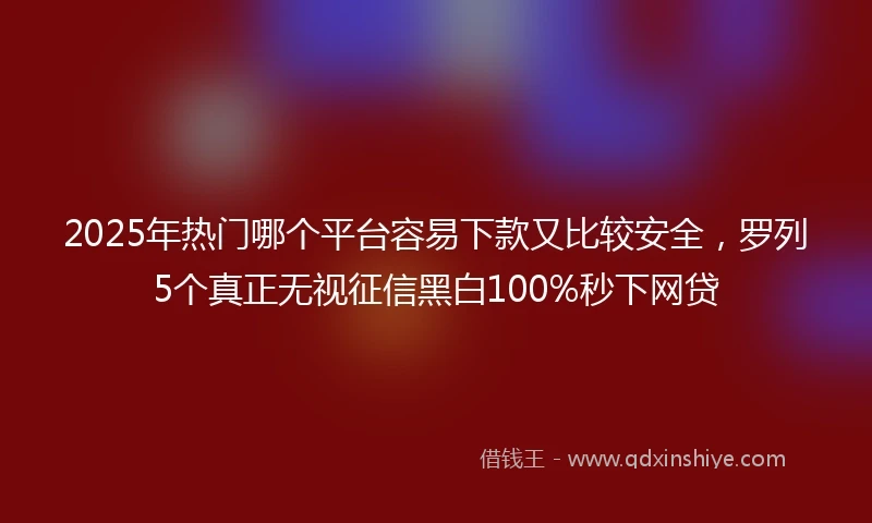 2025年热门哪个平台容易下款又比较安全，罗列5个真正无视征信黑白100%秒下网贷