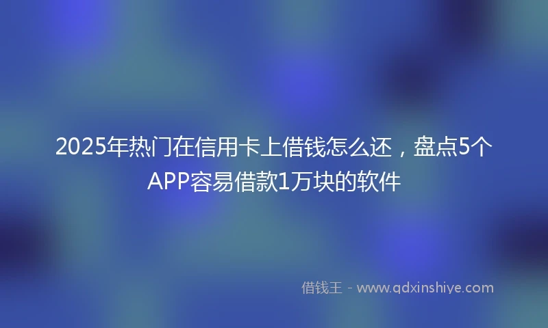 2025年热门在信用卡上借钱怎么还，盘点5个APP容易借款1万块的软件