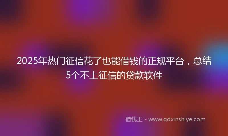 2025年热门征信花了也能借钱的正规平台，总结5个不上征信的贷款软件