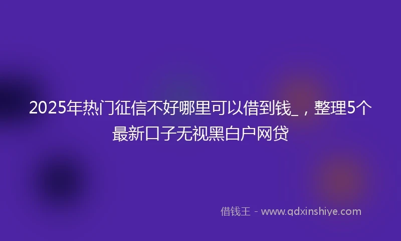 2025年热门征信不好哪里可以借到钱_，整理5个最新口子无视黑白户网贷