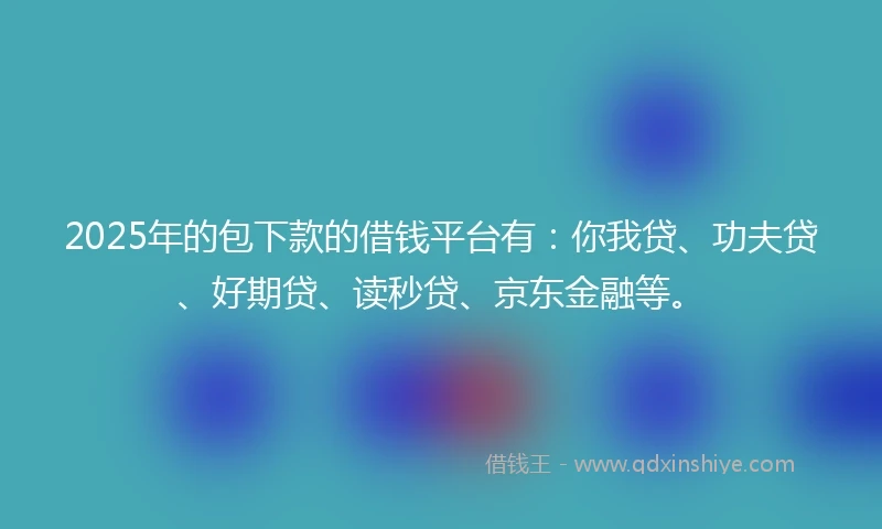 2025年的包下款的借钱平台有：你我贷、功夫贷、好期贷、读秒贷、京东金融等。