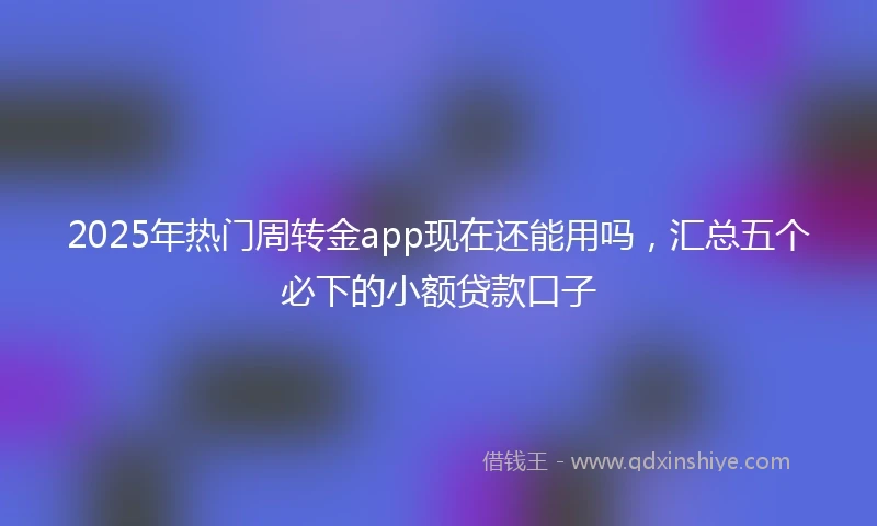 2025年热门周转金app现在还能用吗，汇总五个必下的小额贷款口子