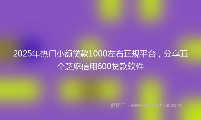 2025年热门小额贷款1000左右正规平台，分享五个芝麻信用600贷款软件