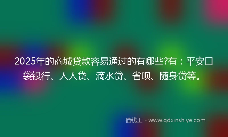 2025年的商城贷款容易通过的有哪些?有：平安口袋银行、人人贷、滴水贷、省呗、随身贷等。
