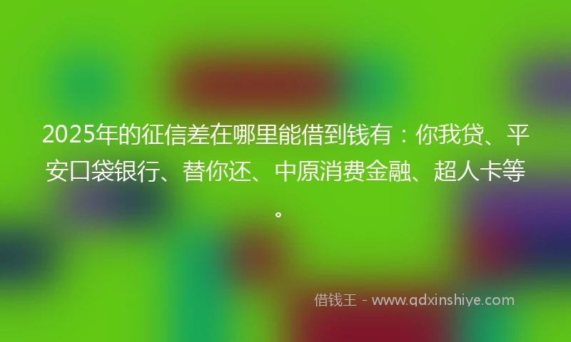 2025年的征信差在哪里能借到钱有：你我贷、平安口袋银行、替你还、中原消费金融、超人卡等。