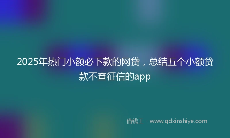 2025年热门小额必下款的网贷，总结五个小额贷款不查征信的app