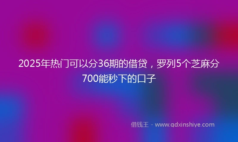 2025年热门可以分36期的借贷，罗列5个芝麻分700能秒下的口子