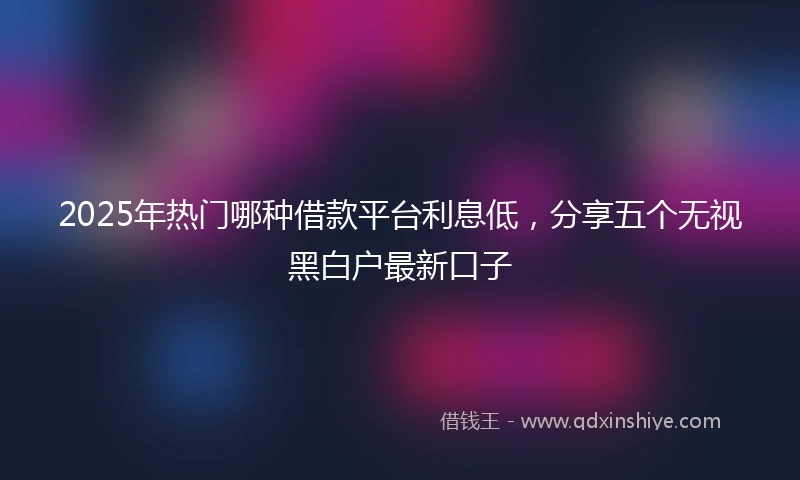 2025年热门哪种借款平台利息低，分享五个无视黑白户最新口子