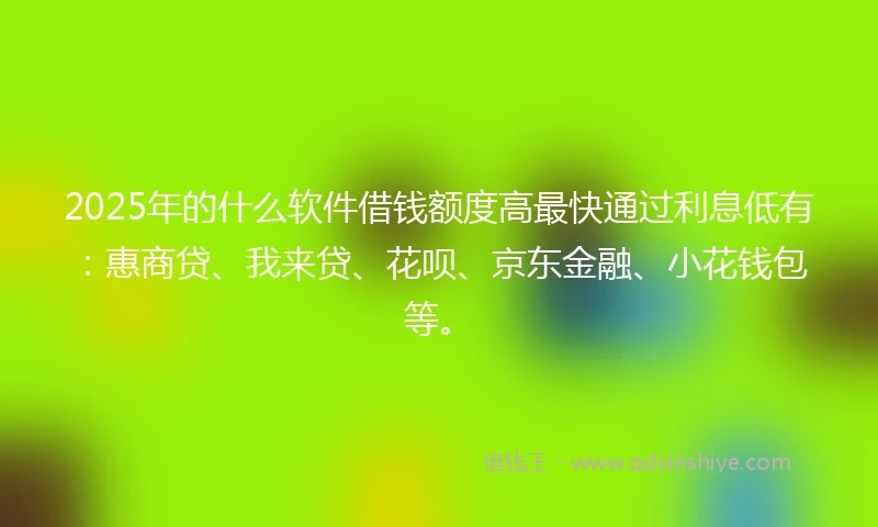 2025年的什么软件借钱额度高最快通过利息低有：惠商贷、我来贷、花呗、京东金融、小花钱包等。