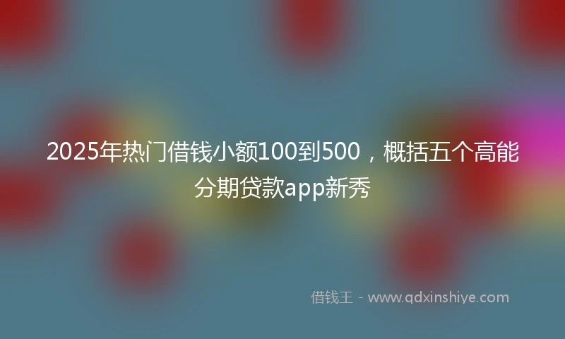 2025年热门借钱小额100到500，概括五个高能分期贷款app新秀