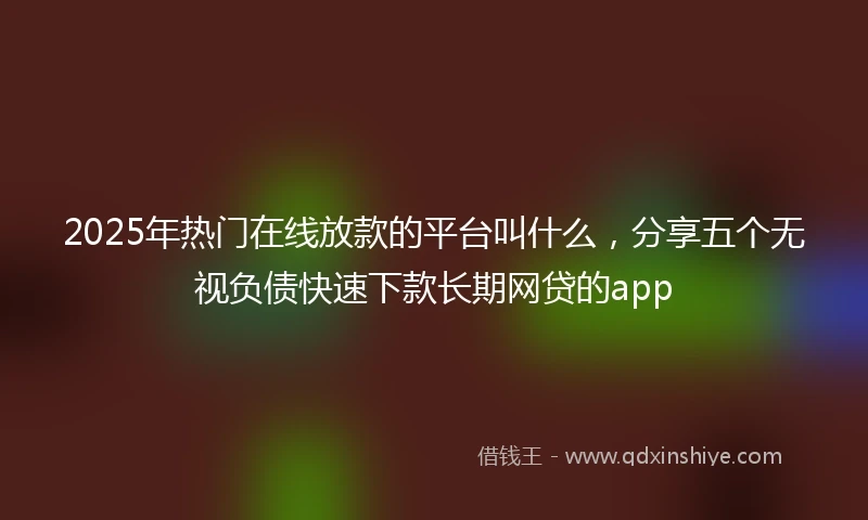 2025年热门在线放款的平台叫什么，分享五个无视负债快速下款长期网贷的app