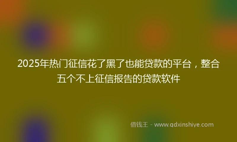 2025年热门征信花了黑了也能贷款的平台，整合五个不上征信报告的贷款软件