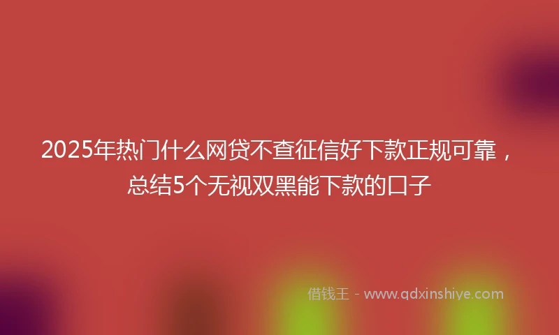 2025年热门什么网贷不查征信好下款正规可靠，总结5个无视双黑能下款的口子