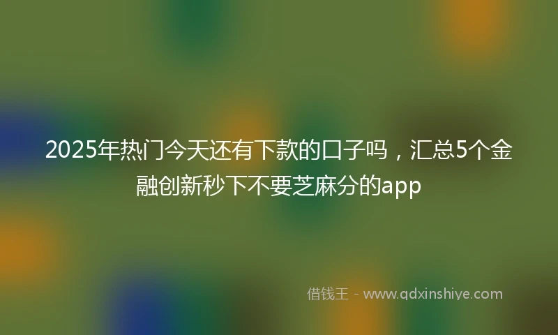 2025年热门今天还有下款的口子吗，汇总5个金融创新秒下不要芝麻分的app