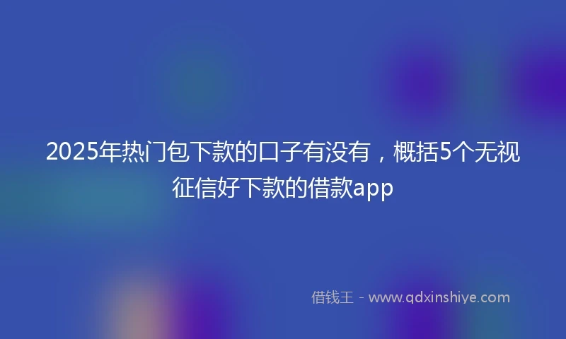 2025年热门包下款的口子有没有，概括5个无视征信好下款的借款app