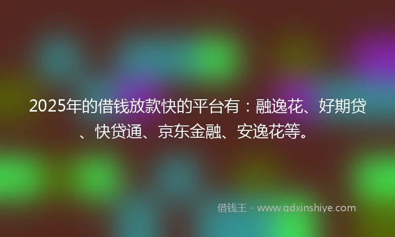 2025年的借钱放款快的平台有：融逸花、好期贷、快贷通、京东金融、安逸花等。