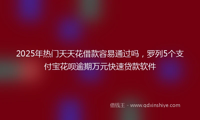 2025年热门天天花借款容易通过吗，罗列5个支付宝花呗逾期万元快速贷款软件