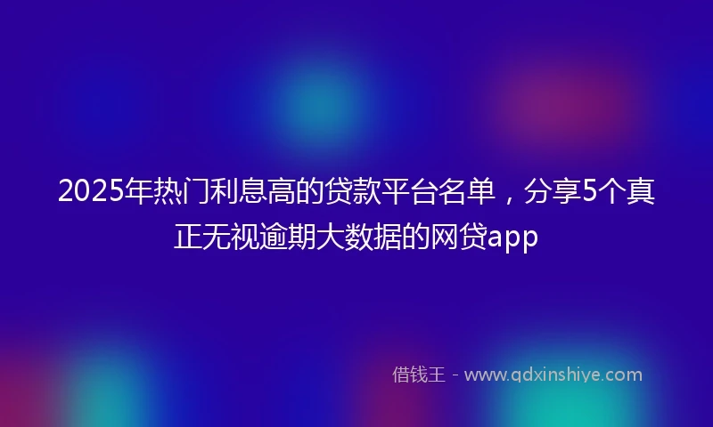 2025年热门利息高的贷款平台名单，分享5个真正无视逾期大数据的网贷app