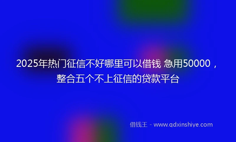 2025年热门征信不好哪里可以借钱 急用50000，整合五个不上征信的贷款平台