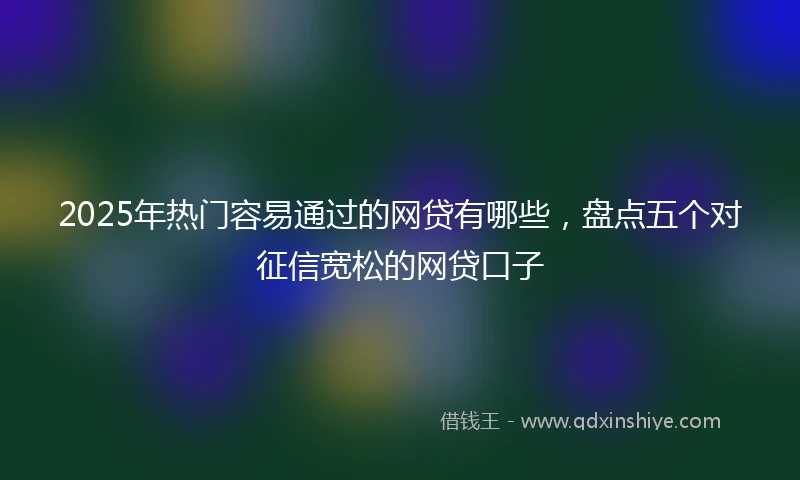 2025年热门容易通过的网贷有哪些，盘点五个对征信宽松的网贷口子