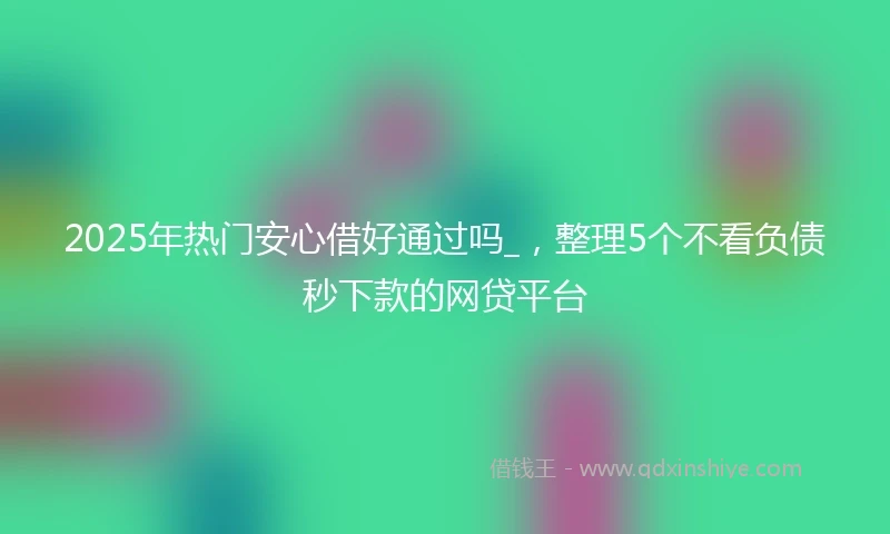 2025年热门安心借好通过吗_，整理5个不看负债秒下款的网贷平台