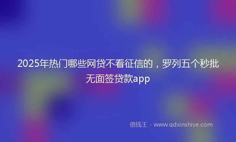 2025年热门哪些网贷不看征信的，罗列五个秒批无面签贷款app